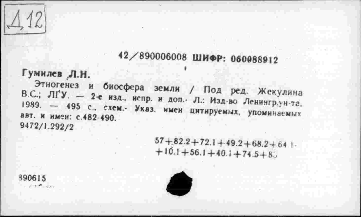 ﻿л«
42/890006008 ШИФР: 060088912
Гумилев /1.н.
йЛ™££,НЄЗ “ биосФ*‘Ра земли / Под ВС.; ЛГУ. - 2-е изд..
1989. — 495 Сг> ехем .
авт. и имен: с.482 490.
9472/1.292/2
ред. Жекулина кспр. и доп.- Л.: Изд ио Ленингрлн-та. Указ, имен цитируемых, упоминаемых
57/82.24-72.1 4-49.2+68.2-+ 64 I-+ 10.1 + 56. ! + 40. і + 74.5+ 85
490615